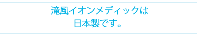 滝風イオンメディックは日本製です。